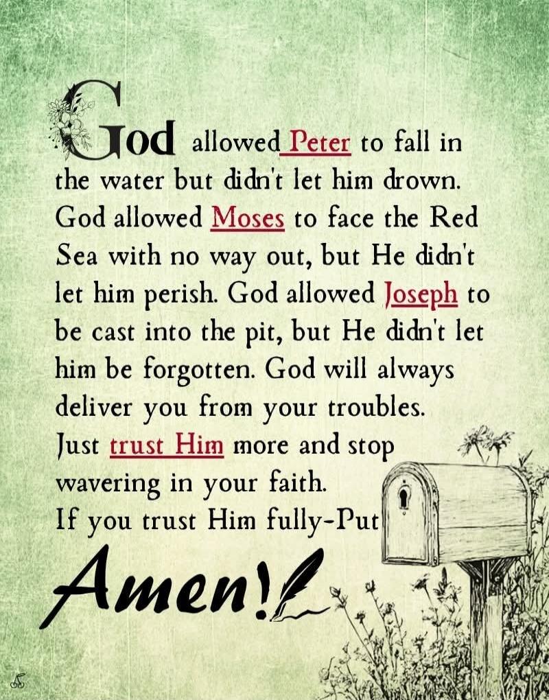 God allowed Peter to fall in the water but didn't let him drown. God allowed Moses to face the Red Sea with no way out, but He didn't let him perish. God allowed Joseph to be cast into the pit, but He didn't let him be forgotten. God will always deliver you from your troubles. Just trust Him more and stop wavering in your faith. If you trust Him fu