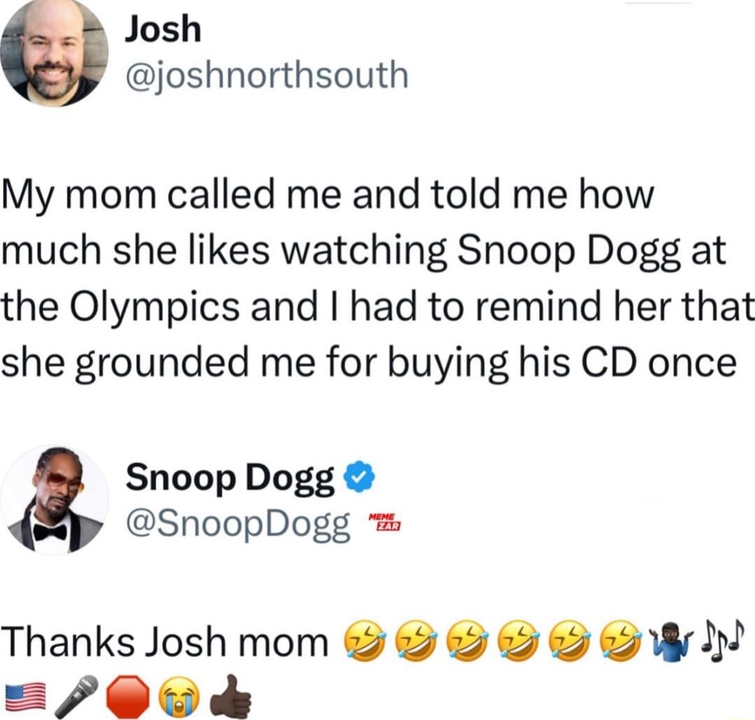 Josh joshnorthsouth My mom called me and told me how much she likes watching Snoop Dogg at the Olympics and had to remind her that she grounded me for buying his CD once Snoop Dogg SnoopDogg Thanks Josh mom W 00 d