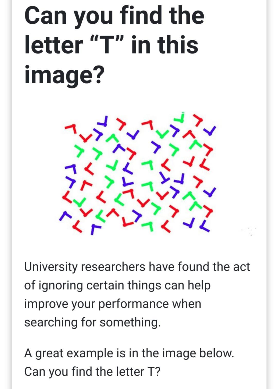 Can you find the letter T in this image University researchers have found the act of ignoring certain things can help improve your performance when searching for something A great example is in the image below Can you find the letter T