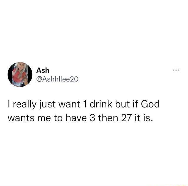 Ash Ashhllee20 really just want 1 drink but if God wants me to have 3 then 27 it is