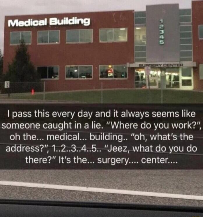 pass this every day and it always seems like someone caught in a lie Where do you work oh the medical building oh whats the address 12345 Jeez what do you do there Its the surgery center