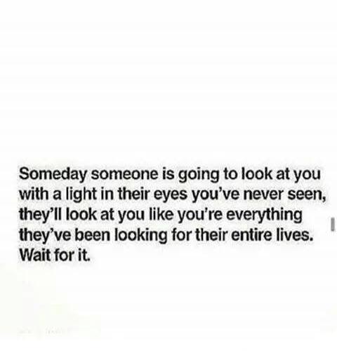 Someday someone is going to look at you with a light in their eyes you've never seen, they'll look at you like you're everything they've been looking for their entire lives. Wait for it.