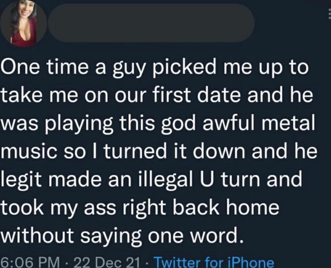 One time a guy picked me up to take me on our first date and he was playing this god awful metal IVESToRToN B Vs TTo i Qe o107o ReTa o l Y legit made anillegal U turn and took my ass right back home without saying one word 606 PM 22 Dec 21 Twitter for iPhone