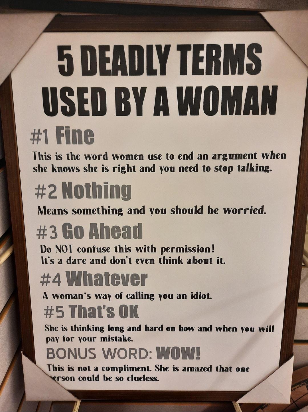 9 DEADLY TERMS USED BY A WOMAN 1 Fine This is the word women use to end an argument when she knows she is right and you need to stop talking 2 Nothing Means something and you should be worried 3 Go Ahead Do NOT confuse this with permission Its a dare and dont even think about it 4 Whatever A womans way of calling you an idiot 5 Thats OK She is thinking long and hard on how and when you will pay fo