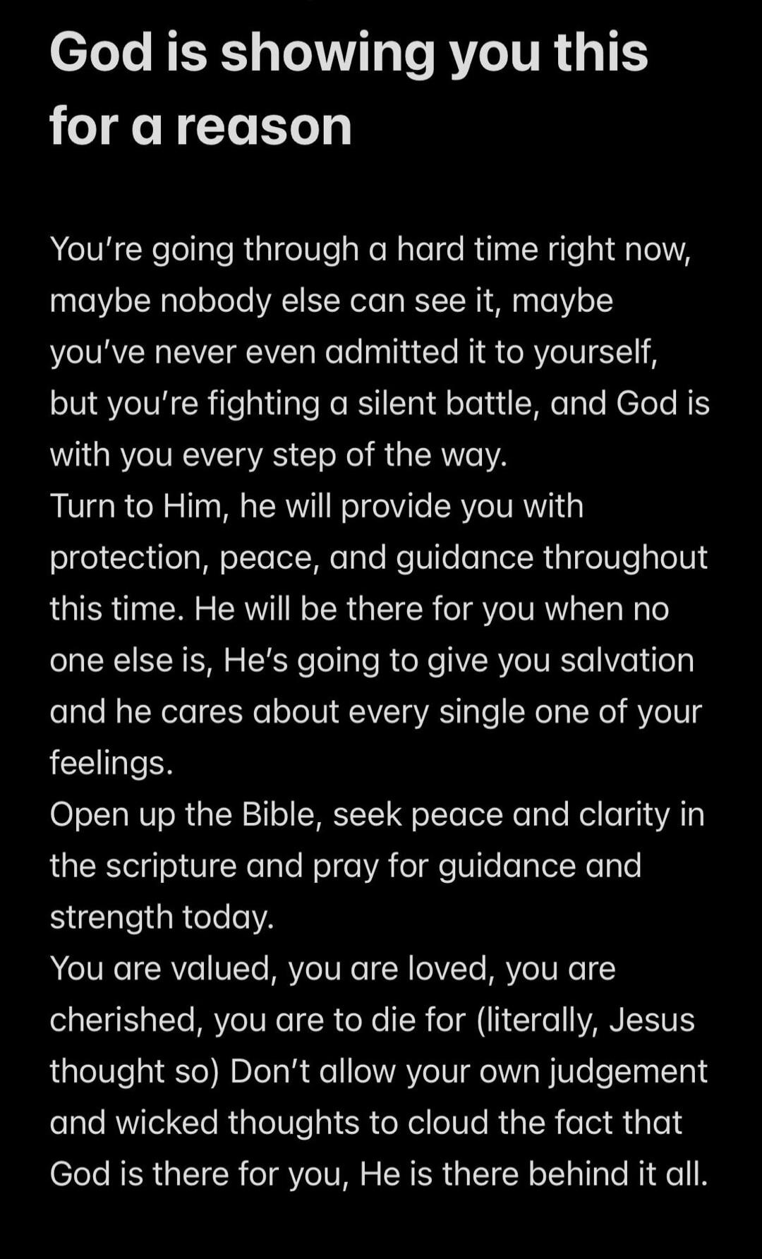 God is showing you this for a reason
You're going through a hard time right now, maybe nobody else can see it, maybe you've never even admitted it to yourself, but you're fighting a silent battle, and God is with you every step of the way.
Turn to Him, he will provide you with protection, peace, and guidance throughout this time. He will be there f