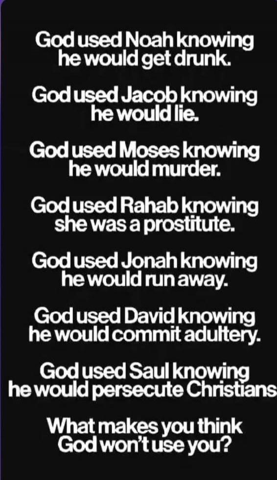 God used Noah knowing he would get drunk.
God used Jacob knowing he would lie.
God used Moses knowing he would murder.
God used Rahab knowing she was a prostitute.
God used Jonah knowing he would run away.
God used David knowing he would commit adultery.
God used Saul knowing he would persecute Christians
What makes you think God won’t use you?