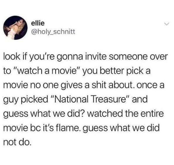 ellie holy_schnitt look if youre gonna invite someone over to watch a movie you better pick a movie no one gives a shit about once a guy picked National Treasure and guess what we did watched the entire movie be its flame guess what we did not do