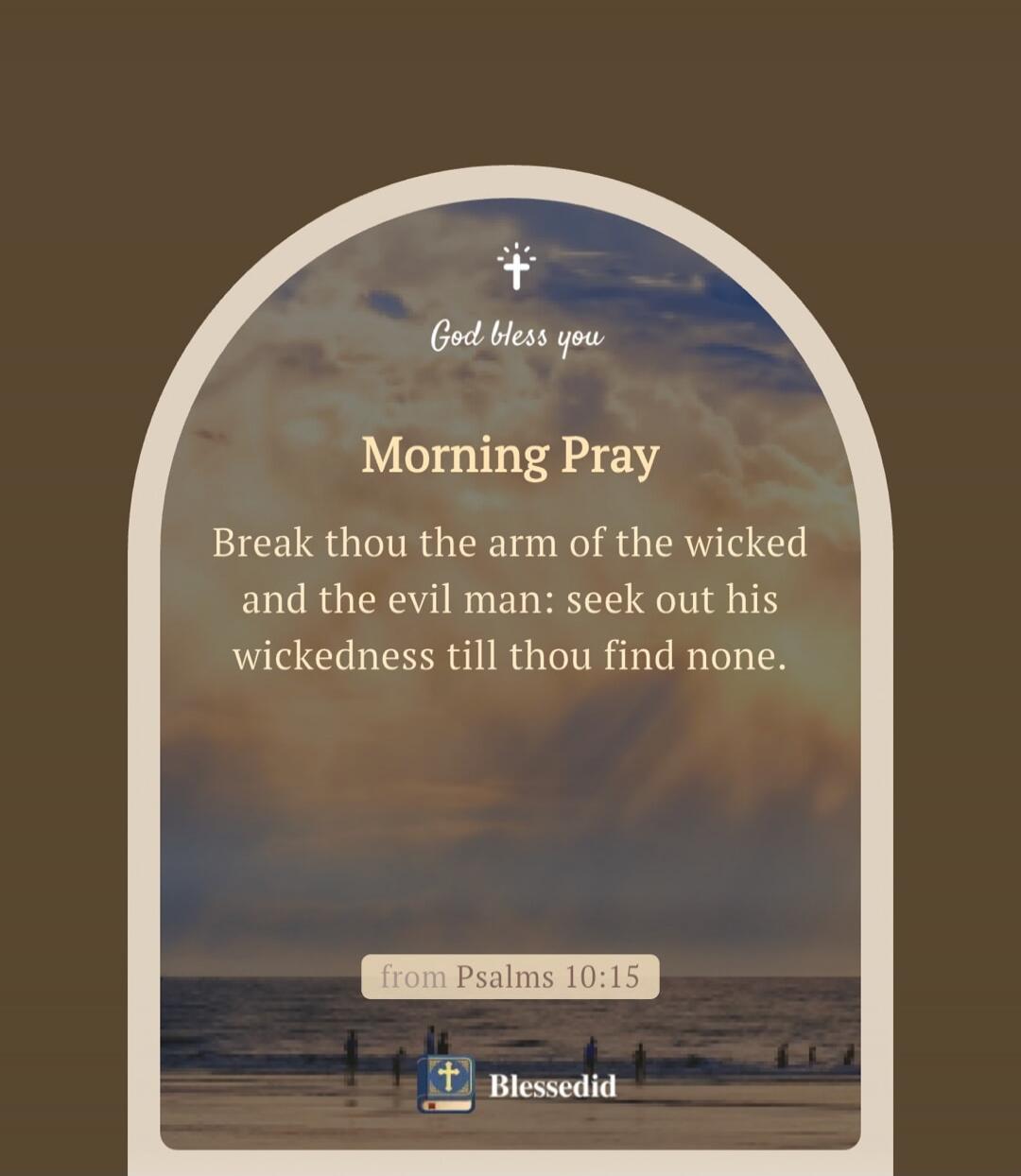 God bless you. Morning Pray. Break thou the arm of the wicked and the evil man: seek out his wickedness till thou find none. from Psalms 10:15. Blessedid.