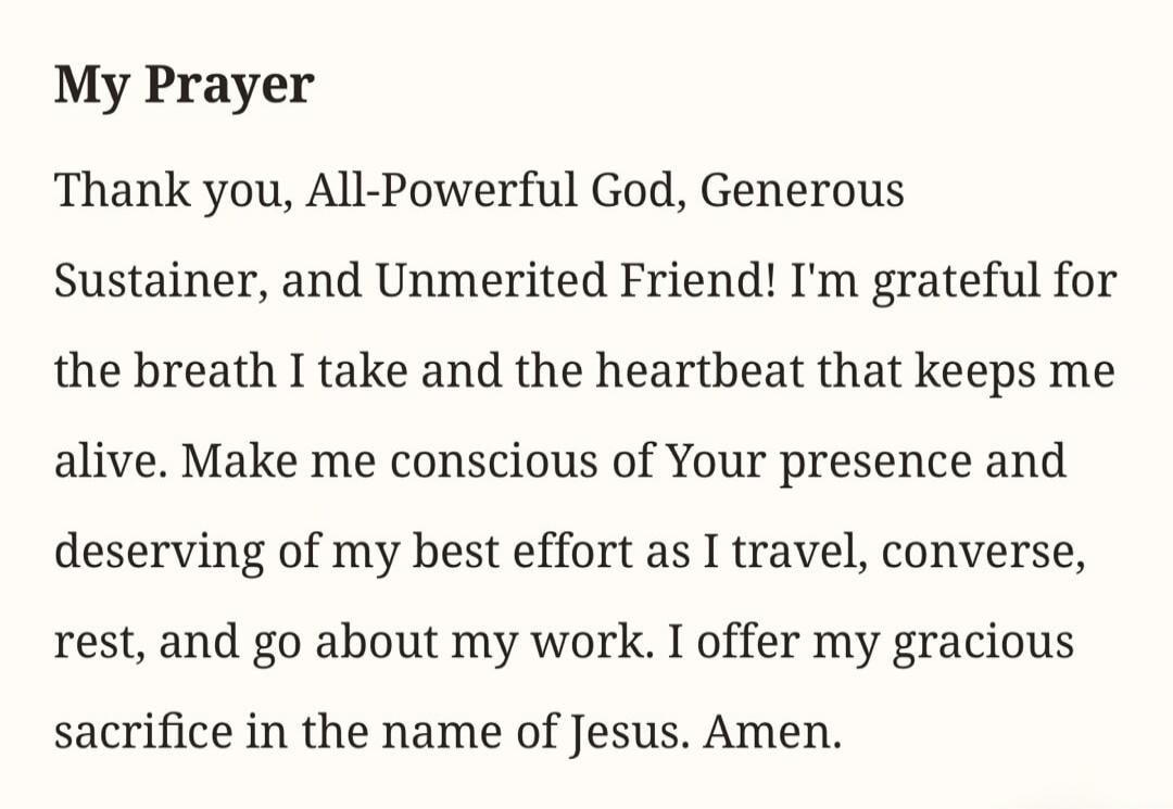 My Prayer. Thank you, All-Powerful God, Generous Sustainer, and Unmerited Friend! I'm grateful for the breath I take and the heartbeat that keeps me alive. Make me conscious of Your presence and deserving of my best effort as I travel, converse, rest, and go about my work. I offer my gracious sacrifice in the name of Jesus. Amen.