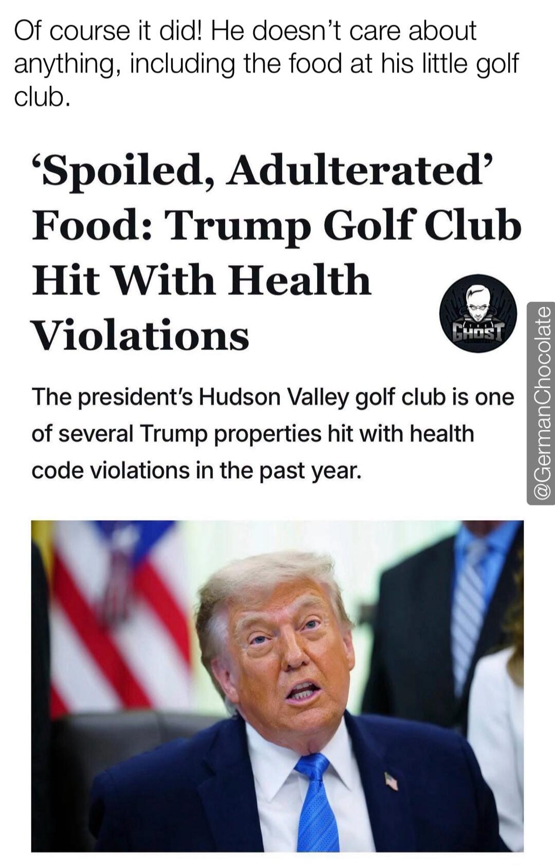 Of course it did! He doesn't care about anything, including the food at his little golf club. 'Spoiled, Adulterated' Food: Trump Golf Club Hit With Health Violations. The president's Hudson Valley golf club is one of several Trump properties hit with health code violations in the past year.