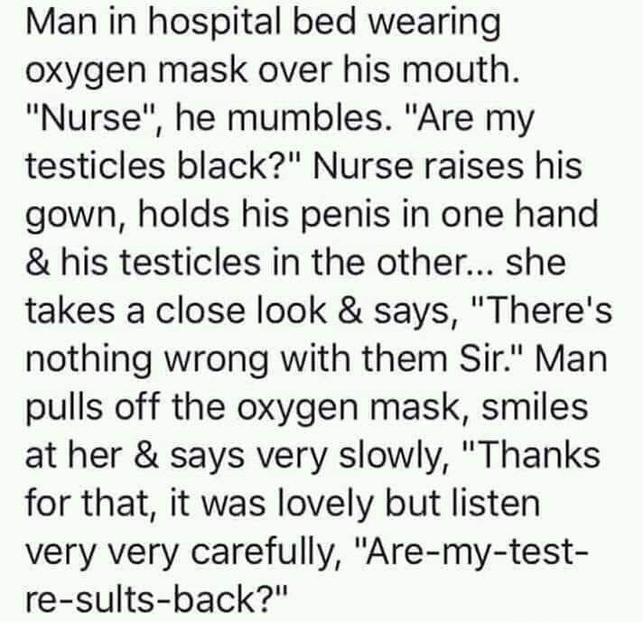 Man in hospital bed wearing oxygen mask over his mouth Nurse he mumbles Are my testicles black Nurse raises his gown holds his penis in one hand his testicles in the other she takes a close look says Theres nothing wrong with them Sir Man pulls off the oxygen mask smiles at her says very slowly Thanks for that it was lovely but listen very very carefully Are my test re sults back