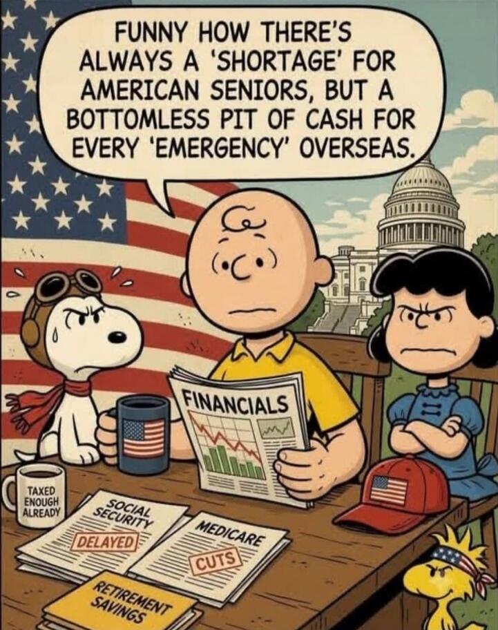 FUNNY HOW THERE'S ALWAYS A 'SHORTAGE' FOR AMERICAN SENIORS, BUT A BOTTOMLESS PIT OF CASH FOR EVERY 'EMERGENCY' OVERSEAS. TAXED ENOUGH ALREADY. FINANCIALS. SOCIAL SECURITY DELAYED. MEDICARE CUTS. RETIREMENT SAVINGS.