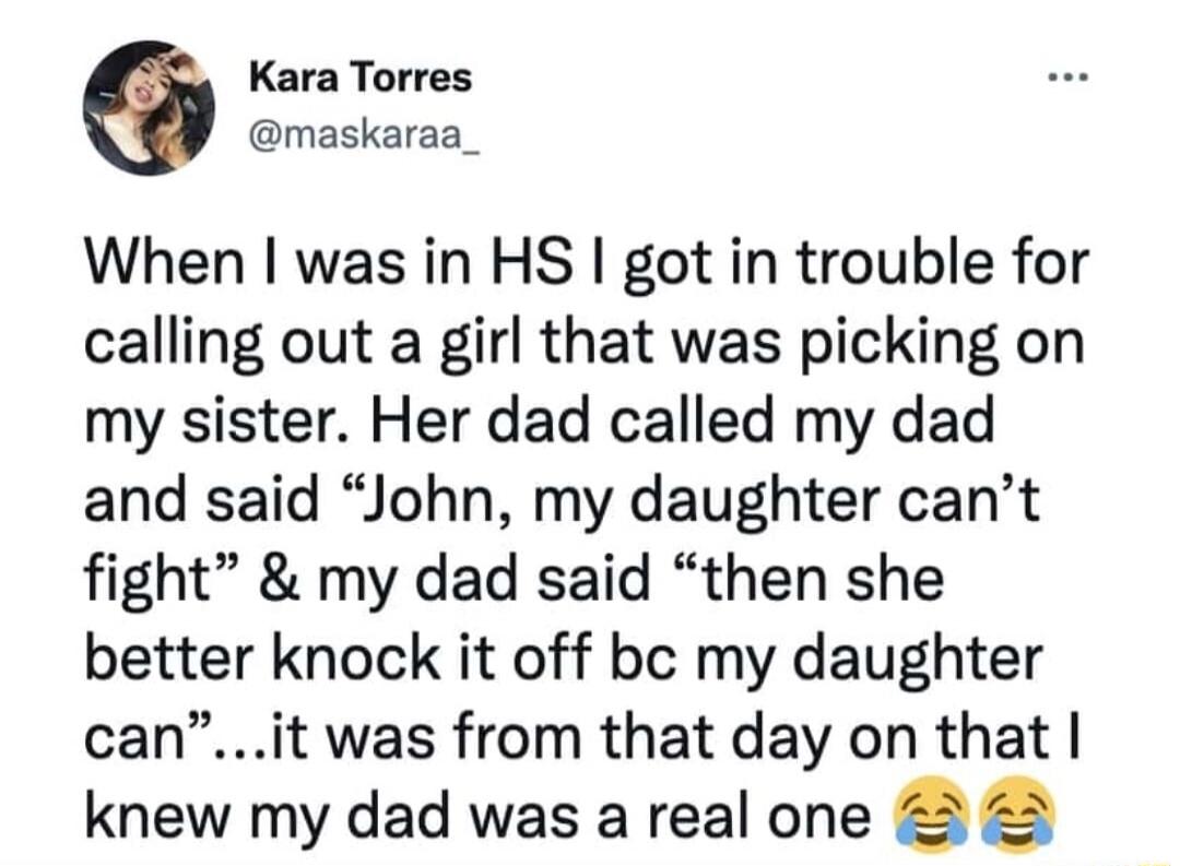 Kara Torres @maskaraa_ When I was in HS I got in trouble for calling out a girl that was picking on my sister. Her dad called my dad and said 
