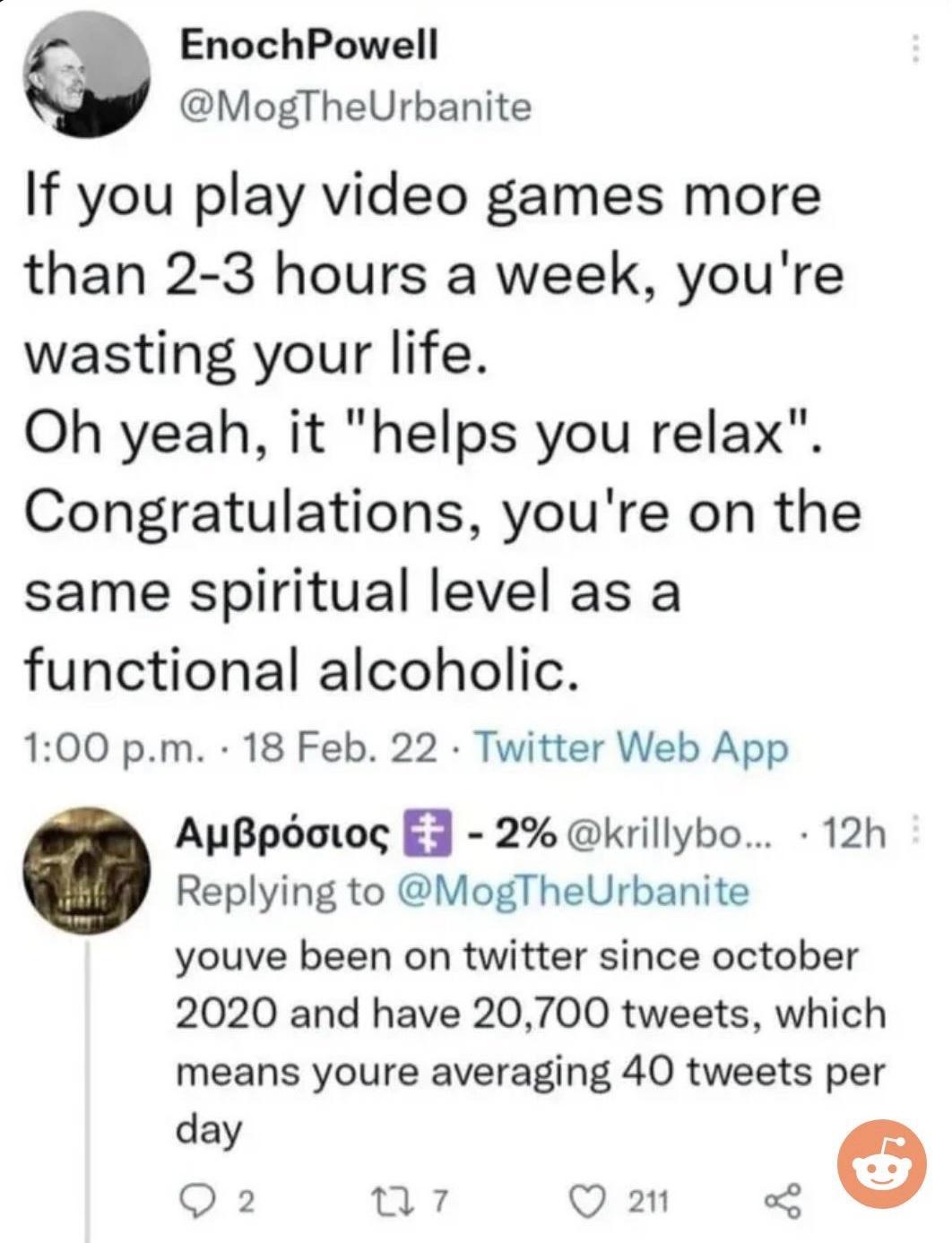 EnochPowell MogTheUrbanite If you play video games more than 2 3 hours a week youre wasting your life Oh yeah it helps you relax Congratulations youre on the same spiritual level as a functional alcoholic 100 pm 18 Feb 22 Twitter Web App AuBpaiog 3 2 krillybo 12h Replying to MogTheUrbanite youve been on twitter since october 2020 and have 20700 tweets which means youre averaging 40 tweets per o Q2