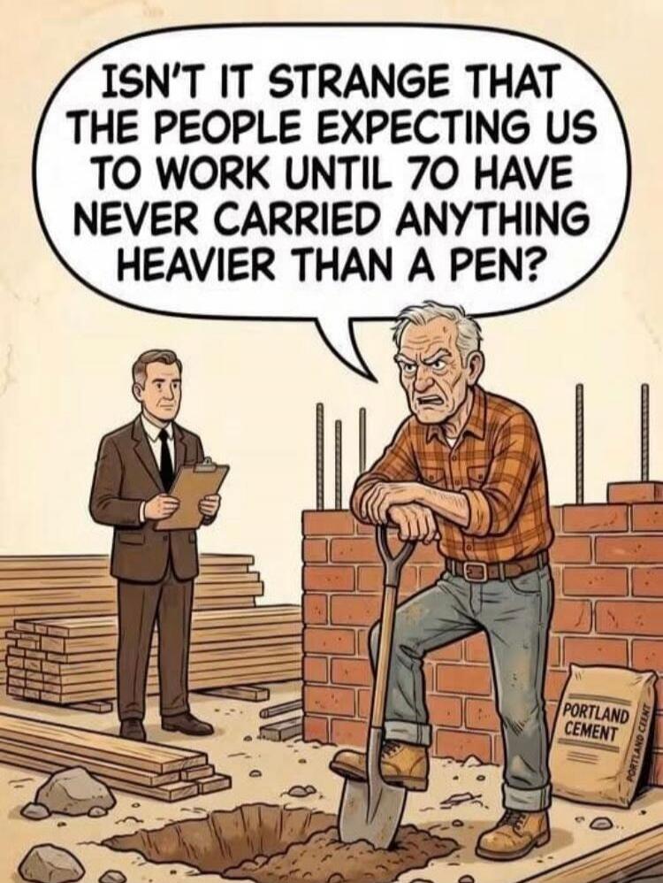 ISN'T IT STRANGE THAT THE PEOPLE EXPECTING US TO WORK UNTIL 70 HAVE NEVER CARRIED ANYTHING HEAVIER THAN A PEN?