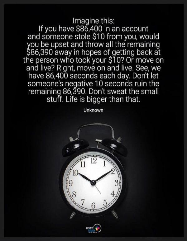 Imagine this:
If you have $86,400 in an account and someone stole $10 from you, would you be upset and throw all the remaining $86,390 away in hopes of getting back at the person who took your $10? Or move on and live? Right, move on and live. See, we have 86,400 seconds each day. Don't let someone's negative 10 seconds ruin the remaining 86,390. D