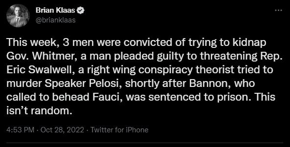 Brian Klaas This week 3 men were convicted of trying to kidnap LA T CIAE T ED T EERER TR GRGIEEI CHI L EL Y Eric Swalwell a right wing conspiracy theorist tried to murder Speaker Pelosi shortly after Bannon who called to behead Fauci was sentenced to prison This isnt random
