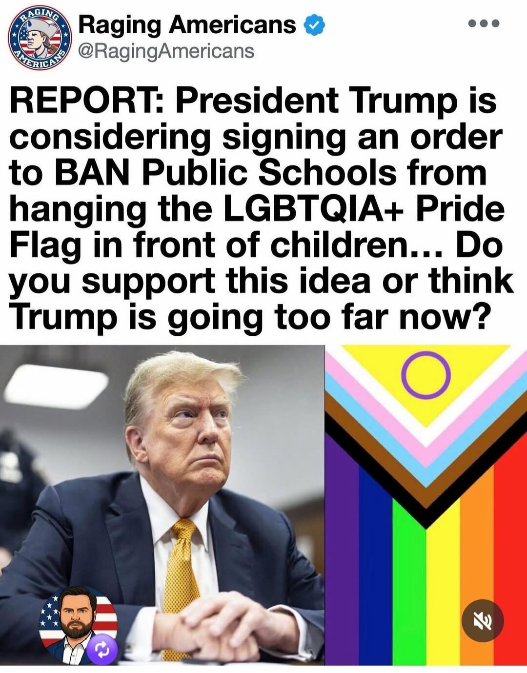 Raging Americans @RagingAmericans REPORT: President Trump is considering signing an order to BAN Public Schools from hanging the LGBTQIA+ Pride Flag in front of children... Do you support this idea or think Trump is going too far now?