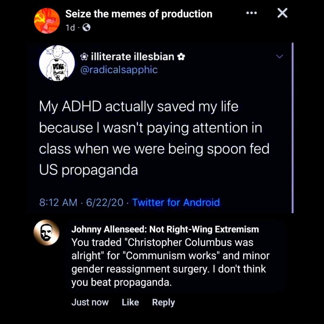 Seize the memes of production lliterate illesbian CERISETT My ADHD actually saved my life because wasnt paying attention in class when we were being spoon fed US propaganda 8112 AM 62220 Twitter for Android Johnny Allenseed Not Right Wing Extremism You traded Christopher Columbus was alright for Communism works and minor gender reassignment surgery donit think you beat propaganda Justnow Like Repl