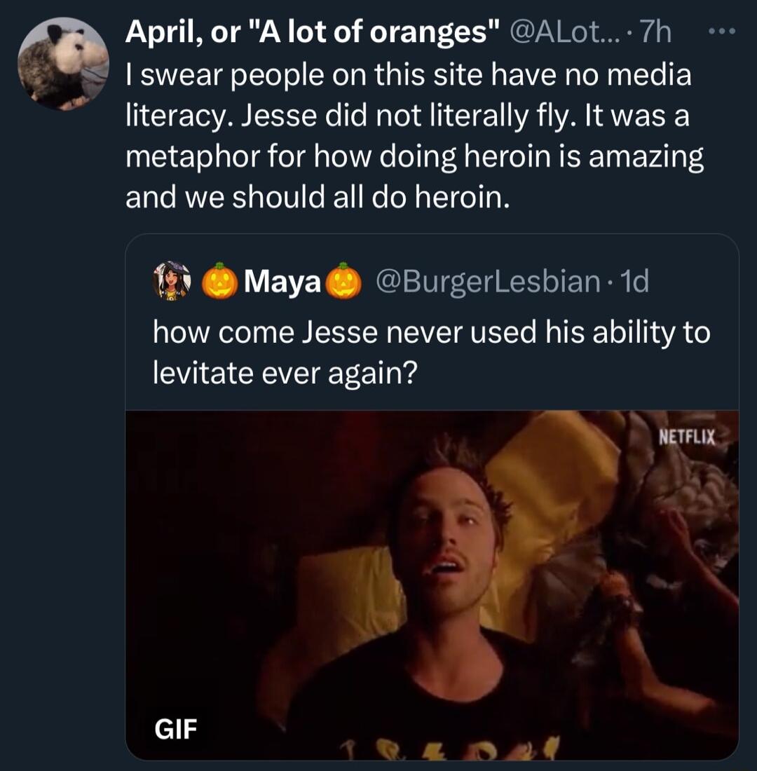 April or A lot of oranges ALot 7h swear people on this site have no media literacy Jesse did not literally fly It was a metaphor for how doing heroin is amazing and we should all do heroin 15 Maya BurgerLesbian 1d how come Jesse never used his ability to CIe CREVETEETE T PR A GIF e nal