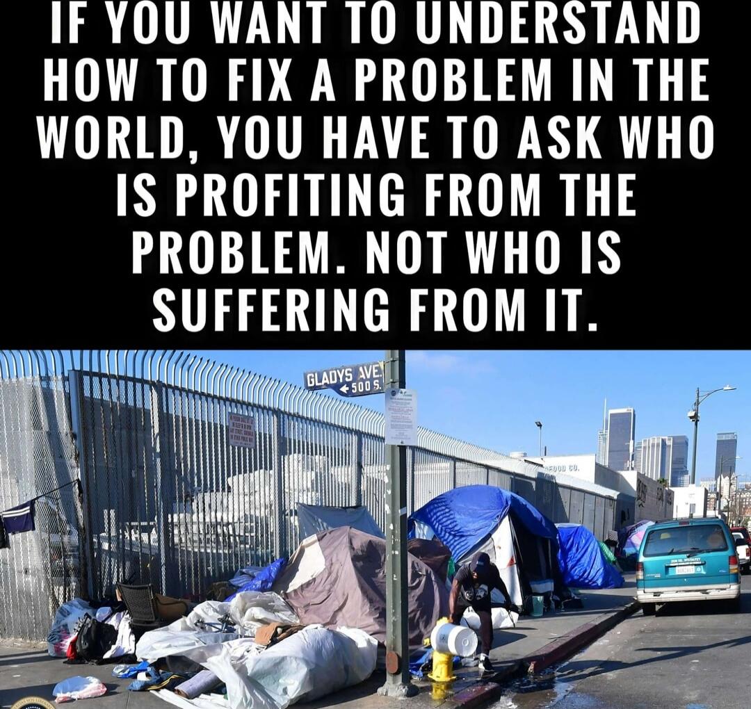 IF YOU WANT TO UNDERSTAND HOW TO FIX A PROBLEM IN THE WORLD, YOU HAVE TO ASK WHO IS PROFITING FROM THE PROBLEM. NOT WHO IS SUFFERING FROM IT.