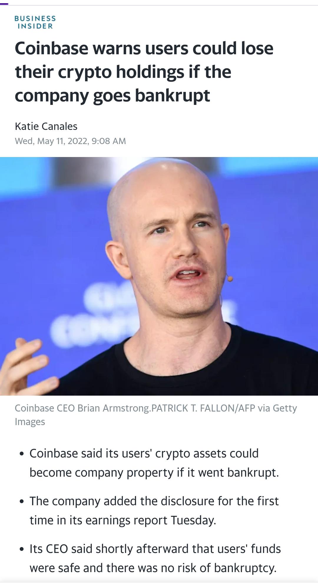 BUSINESS INSIDER Coinbase warns users could lose their crypto holdings if the company goes bankrupt Katie Canales Wed May 11 2022 908 AM Coinbase CEO Brian ArmstrongPATRICK T FALLONAFP via Getty Images Coinbase said its users crypto assets could become company property if it went bankrupt e The company added the disclosure for the first time in its earnings report Tuesday e Its CEO said shortly af