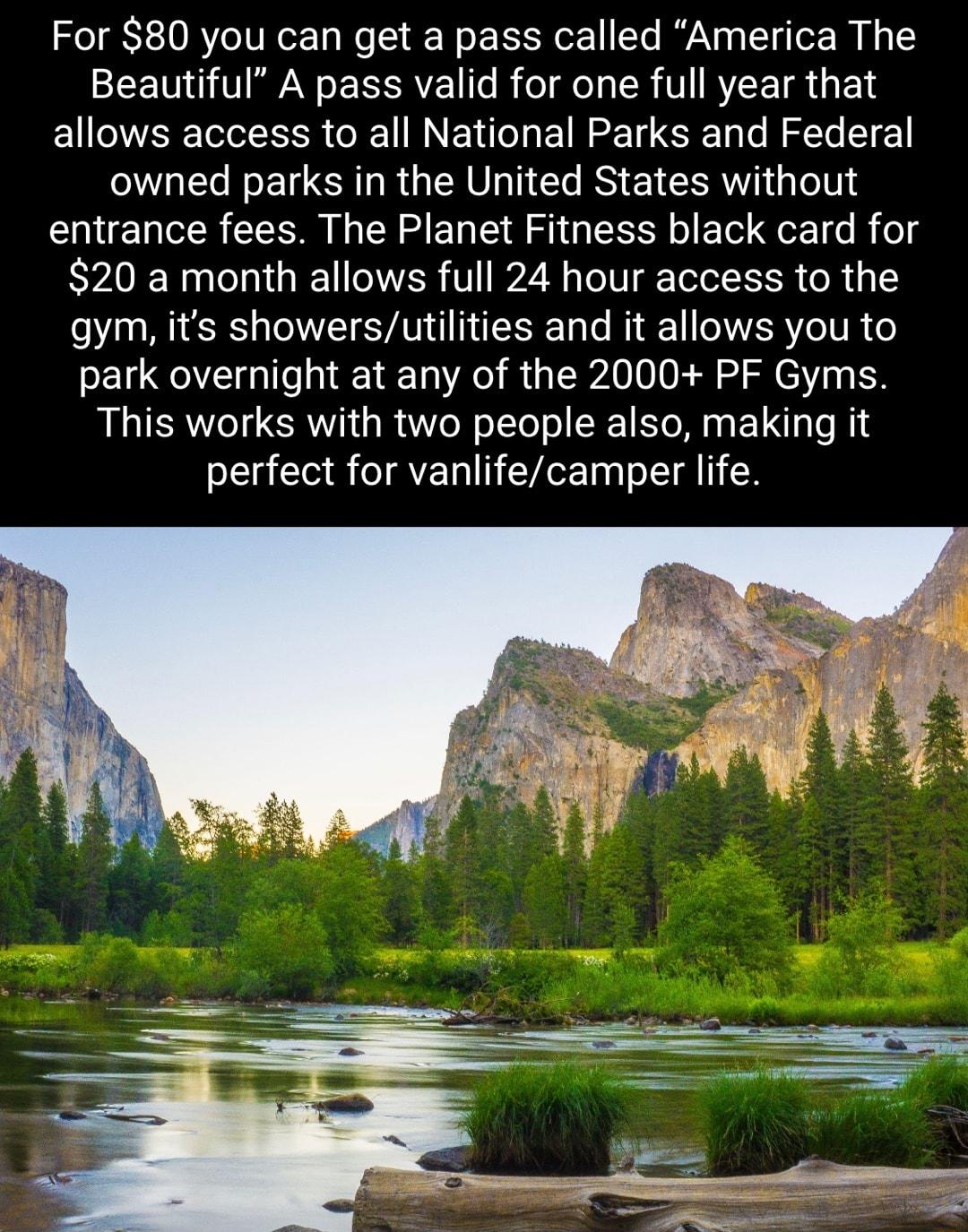 For 80 you can get a pass called America The SEETO U AN o XAV o B ol e Lo SR V RYLE TR 1 allows access to all National Parks and Federal owned parks in the United States without entrance fees The Planet Fitness black card for 20 a month allows full 24 hour access to the gym its showersutilities and it allows you to park overnight at any of the 2000 PF Gyms This works with two people also making it