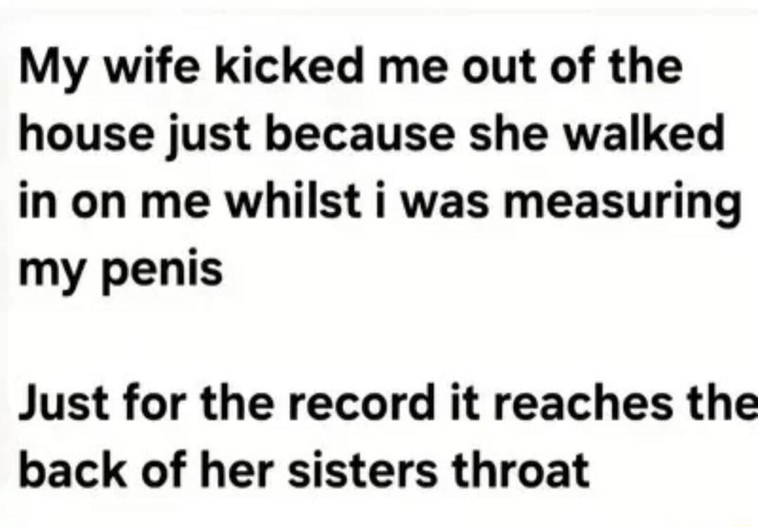 My wife kicked me out of the house just because she walked in on me whilst i was measuring my penis\n\nJust for the record it reaches the back of her sisters throat