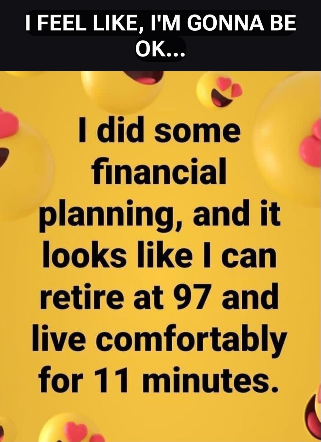 I FEEL LIKE, I'M GONNA BE OK... I did some financial planning, and it looks like I can retire at 97 and live comfortably for 11 minutes.