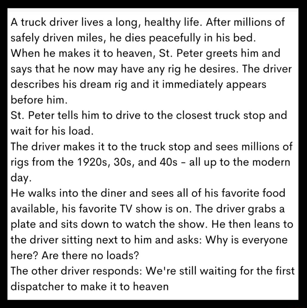 Atruck driver lives a long healthy life After millions of safely driven miles he dies peacefully in his bed When he makes it to heaven St Peter greets him and says that he now may have any rig he desires The driver describes his dream rig and it immediately appears before him St Peter tells him to drive to the closest truck stop and wait for his load The driver makes it to the truck stop and sees 