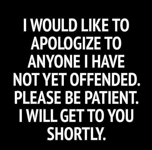 I WOULD LIKE TO APOLOGIZE TO ANYONE I HAVE NOT YET OFFENDED. PLEASE BE PATIENT. I WILL GET TO YOU SHORTLY.