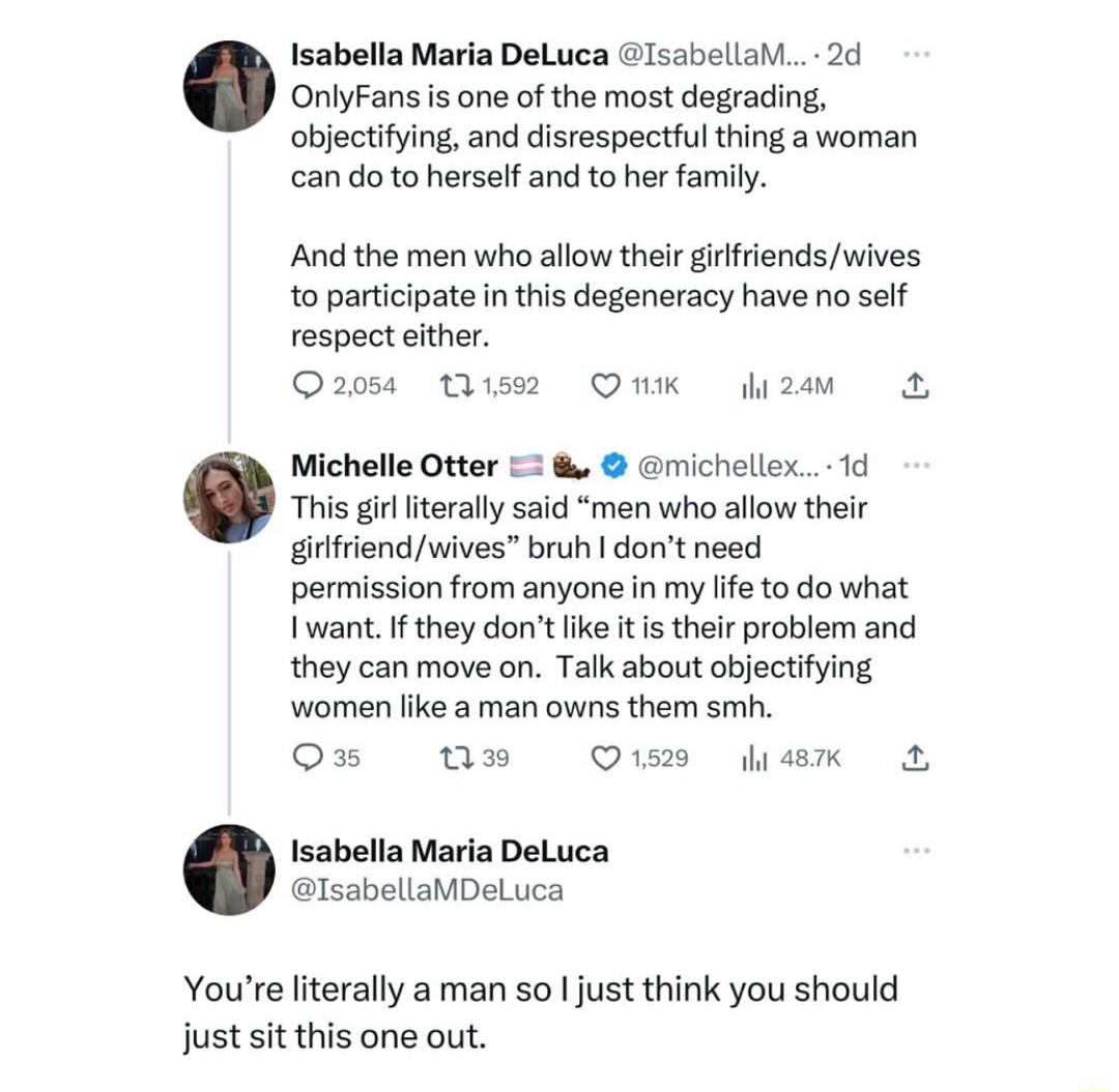 Isabella Mara DeLuca lsabela 2d e remon sy objectifying and disrespectful thing a woman ot s iy And the men who allow their girfriends wives to participate in this degeneracy have no self respect either Q205 Qism Omk 2 This gir lterally said men who allow their girlfriendwives bruh dont need permission from anyone in my e to do what want If they dont like it is their problem and they can move on T