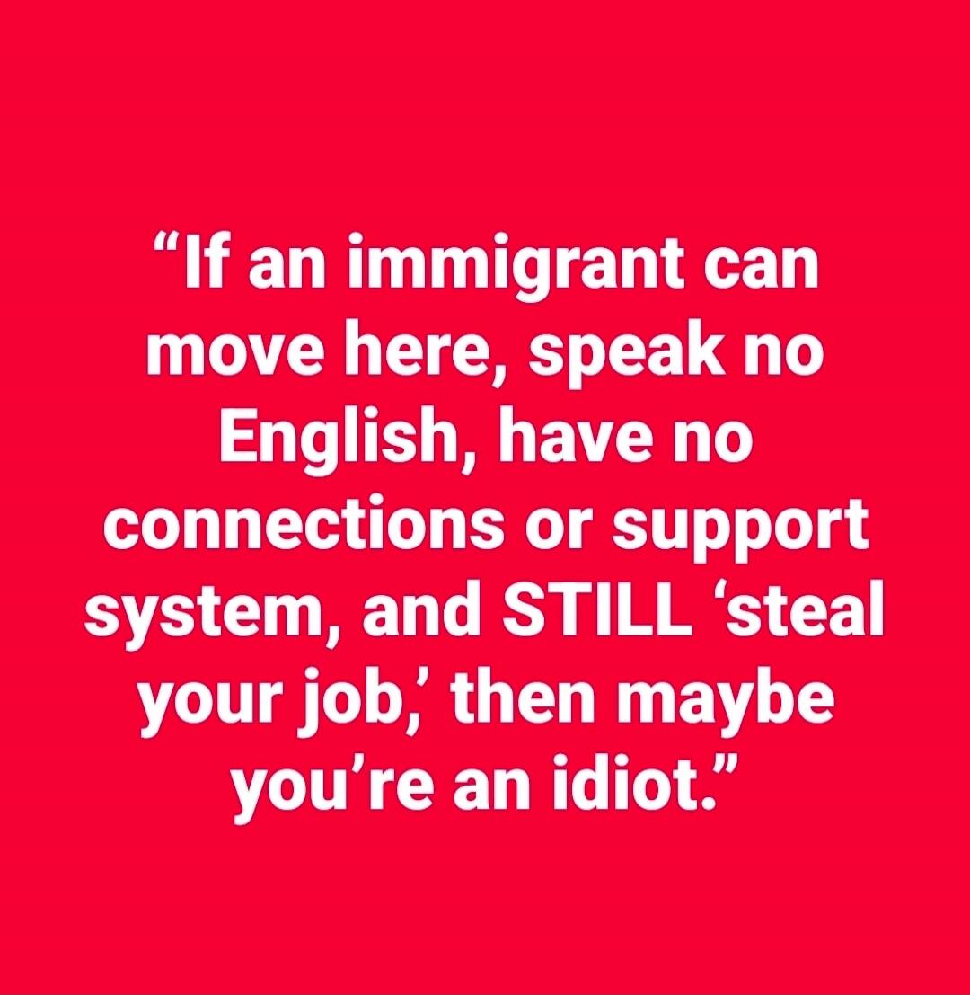 If an immigrant can move here, speak no English, have no connections or support system, and STILL 'steal your job,' then maybe you're an idiot.
