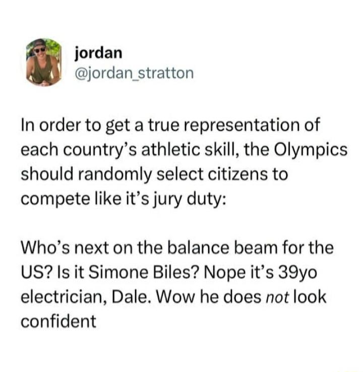 jordan jordan stratton In order to get a true representation of each countrys athletic skill the Olympics should randomly select citizens to compete like its jury duty Whos next on the balance beam for the US Is it Simone Biles Nope its 39yo electrician Dale Wow he does not look confident