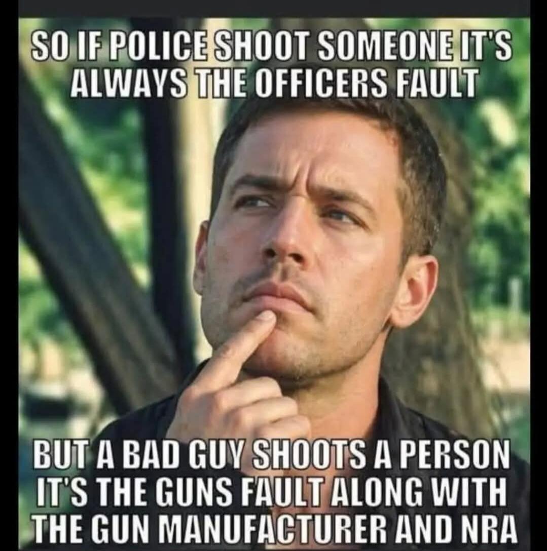 SO IF POLICE SHOOT SOMEONE IT'S ALWAYS THE OFFICERS FAULT BUT A BAD GUY SHOOTS A PERSON IT'S THE GUNS FAULT ALONG WITH THE GUN MANUFACTURER AND NRA