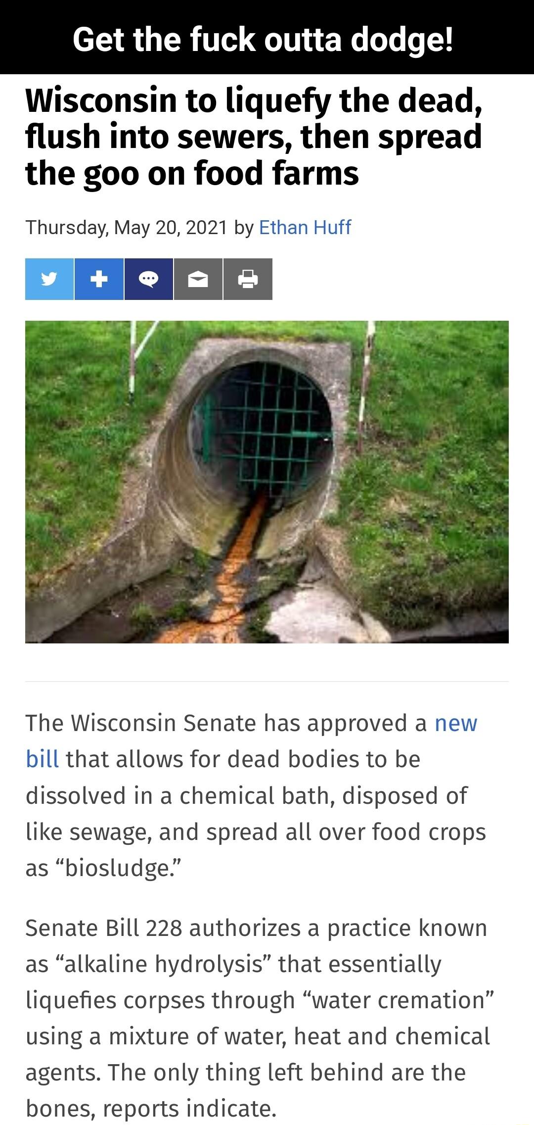 Get the f tta dodge Wisconsin to liquefy the dead flush into sewers then spread the goo on food farms Thursday May 20 2021 by Ethan Huff The Wisconsin Senate has approved a new bill that allows for dead bodies to be dissolved in a chemical bath disposed of like sewage and spread all over food crops as biosludge Senate Bill 228 authorizes a practice known as alkaline hydrolysis that essentially liq