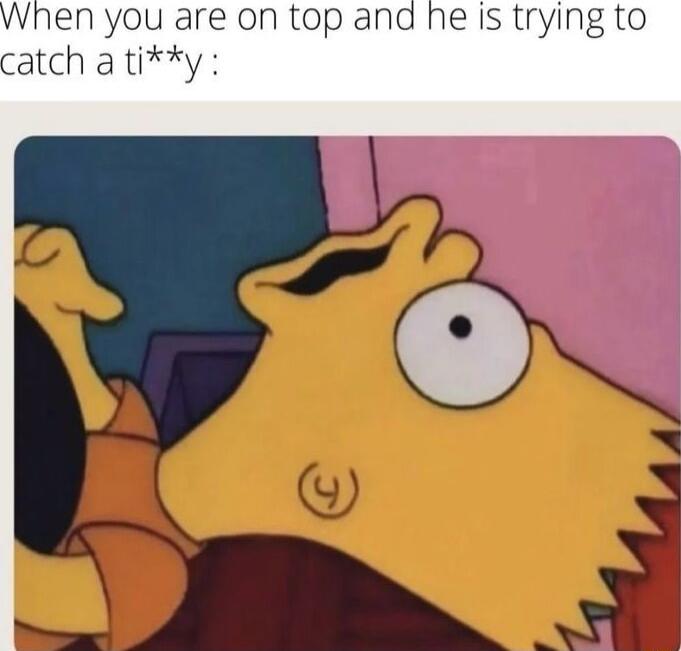 en you are on top and he is trying to atch a tiy