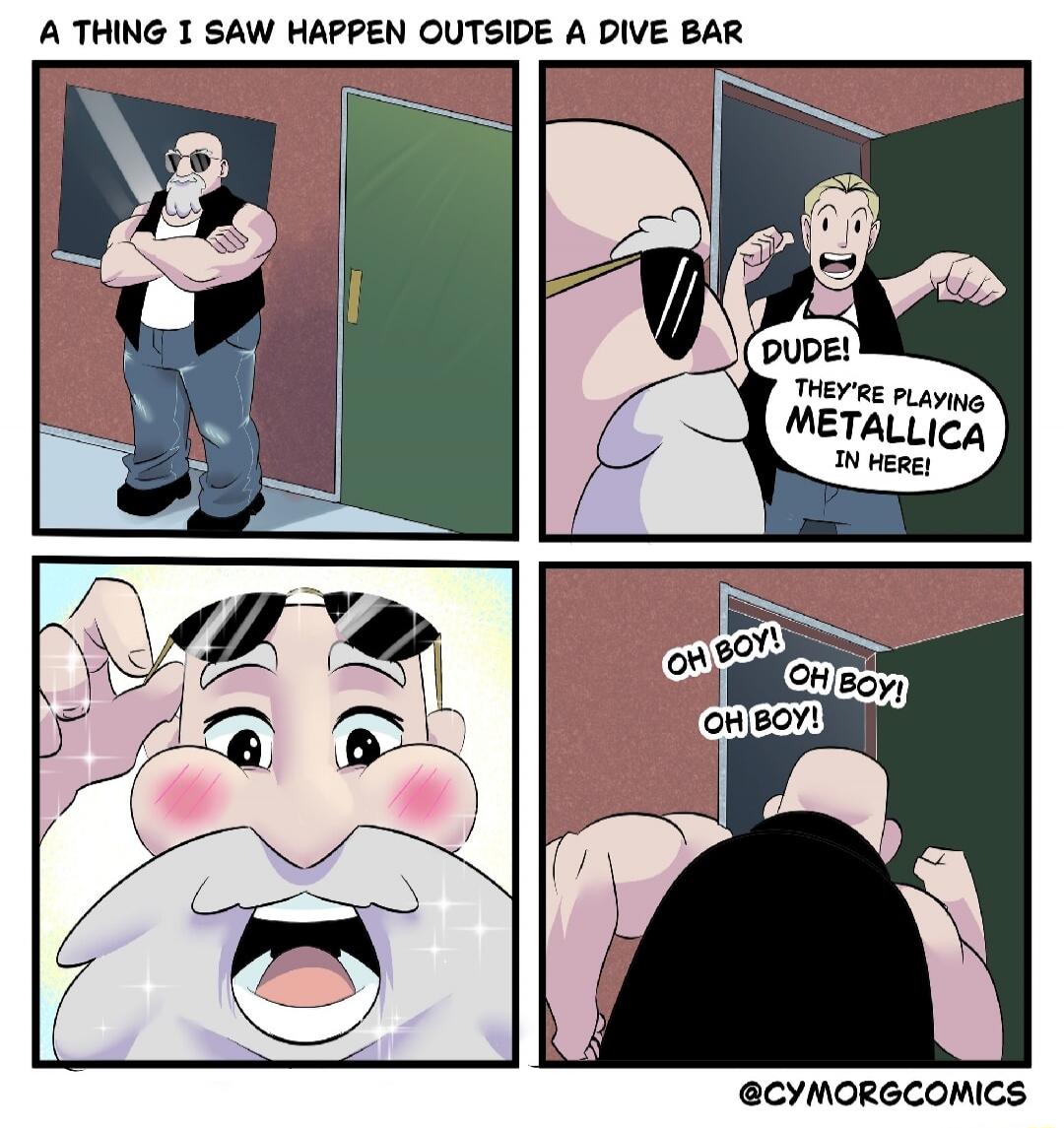 A THING I SAW HAPPEN OUTSIDE A DIVE BAR
Dude! They're playing Metallica in here!
Oh boy! Oh boy! Oh boy!