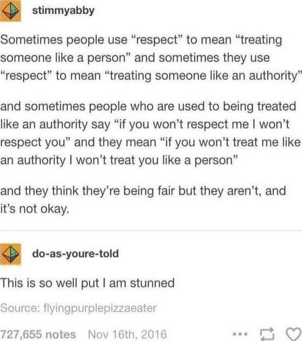 stimmyabby Sometimes people use respect to mean treating someone like a person and sometimes they use respect to mean treating someone like an authority and sometimes people who are used to being treated like an authority say if you wont respect me wont respect you and they mean if you wont treat me like an authority wont treat you like a person and they think theyre being fair but they arent and 