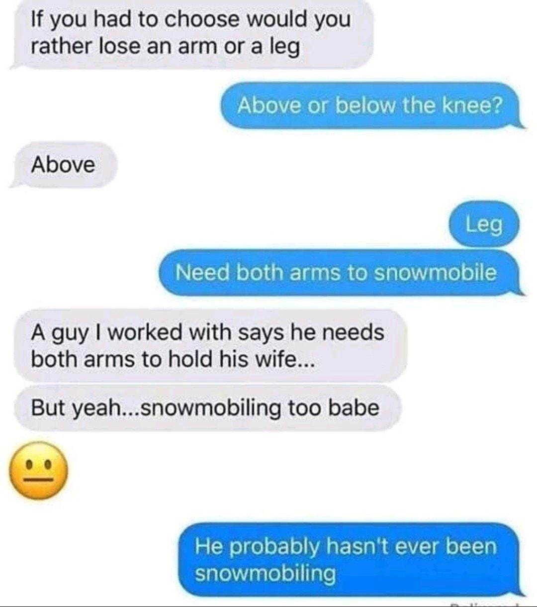 If you had to choose would you rather lose an arm or a leg Above or bel Y Above A guy worked with says he needs both arms to hold his wife But yeahsnowmobiling too babe
