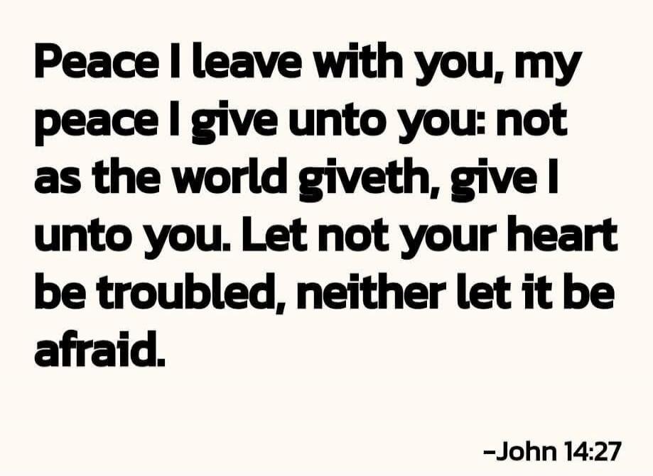 Peace I leave with you, my peace I give unto you: not as the world giveth, give I unto you. Let not your heart be troubled, neither let it be afraid. -John 14:27