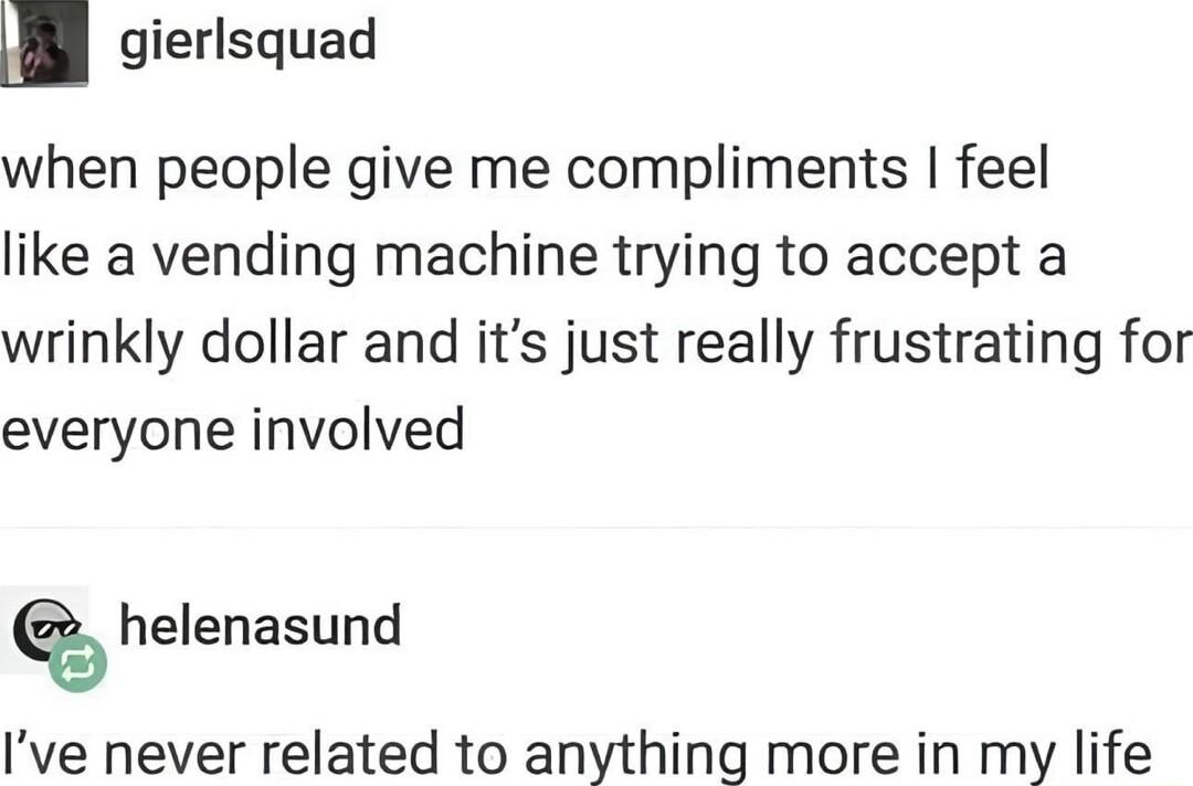 _ gierlsquad when people give me compliments feel like a vending machine trying to accept a wrinkly dollar and its just really frustrating for everyone involved helenasund Ive never related to anything more in my life