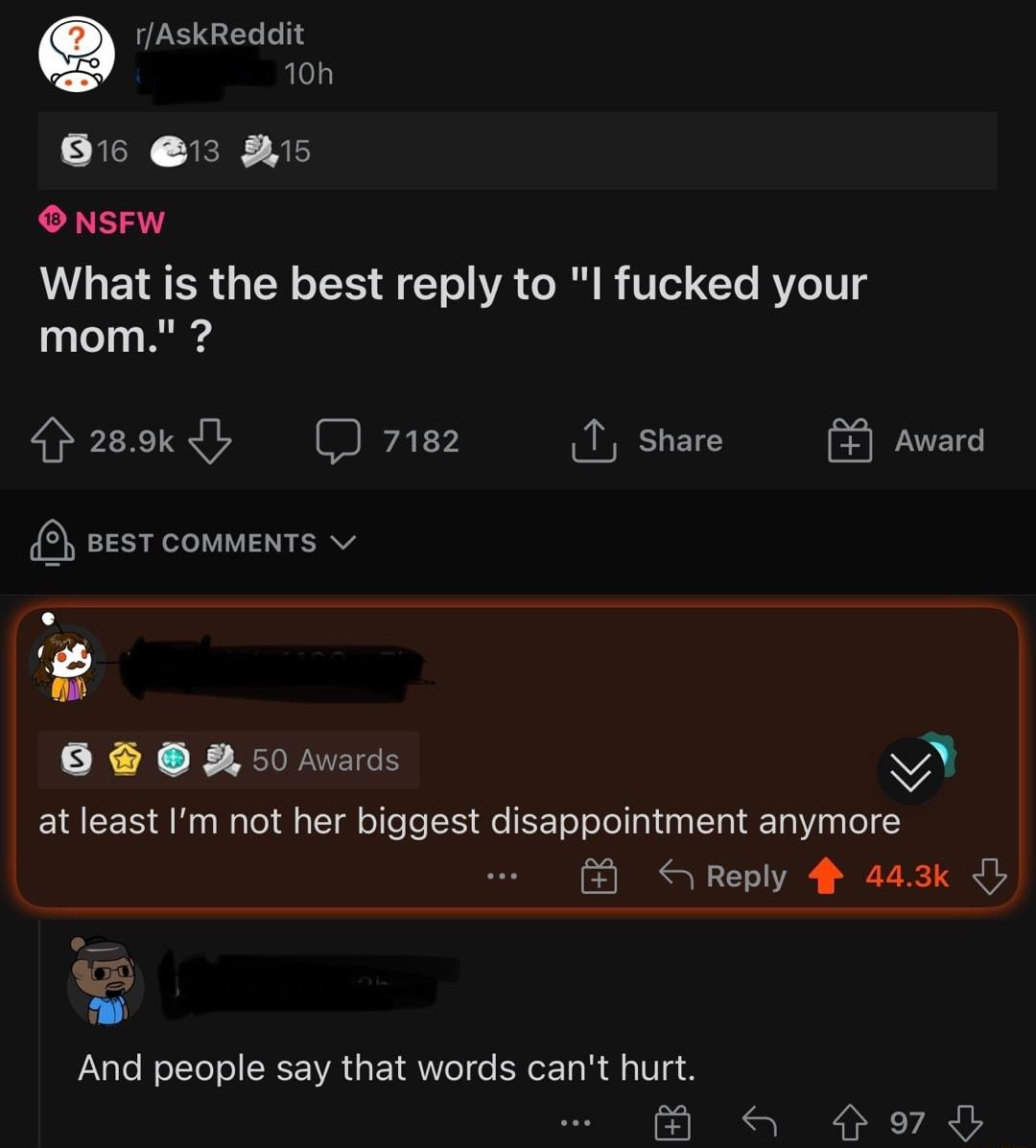 rAskReddit 10h 8 1 5 ONSFW What is the best reply to I fucked your mom asokdy 7182 1 share 2 sesT comments v 6 50 Avards M at least Im ot her biggest disappointment anymore Reply 4 443k And people say that words cant hurt a Sl