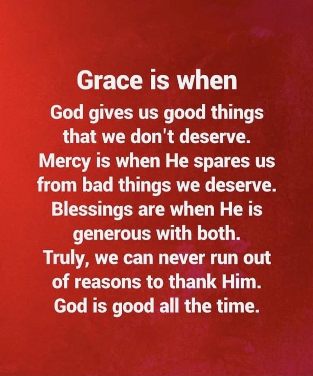 Grace is when God gives us good things that we don't deserve. Mercy is when He spares us from bad things we deserve. Blessings are when He is generous with both. Truly, we can never run out of reasons to thank Him. God is good all the time.