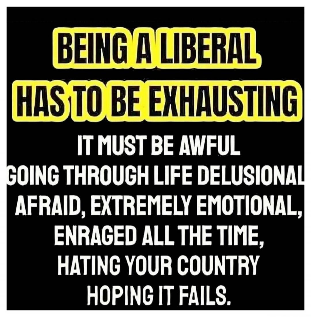 Being a liberal has to be exhausting. It must be awful going through life delusional, afraid, extremely emotional, enraged all the time, hating your country, hoping it fails.