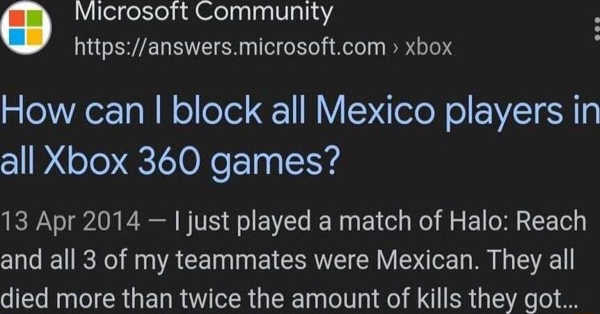 Microsoft Community httpsanswersmicrosoftcom xbox How can block all Mexico players in all Xbox 360 games 13 Apr 2014 just played a match of Halo Reach O TR R CENIN ET R RV R EYE died more than twice the amount of kills they got