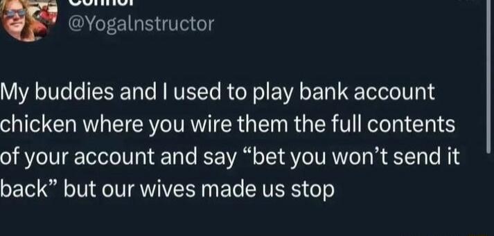 w Yogalnstructor My buddies and used to play bank account chicken where you wire them the full contents of your account and say bet you wont send it back but our wives made us stop