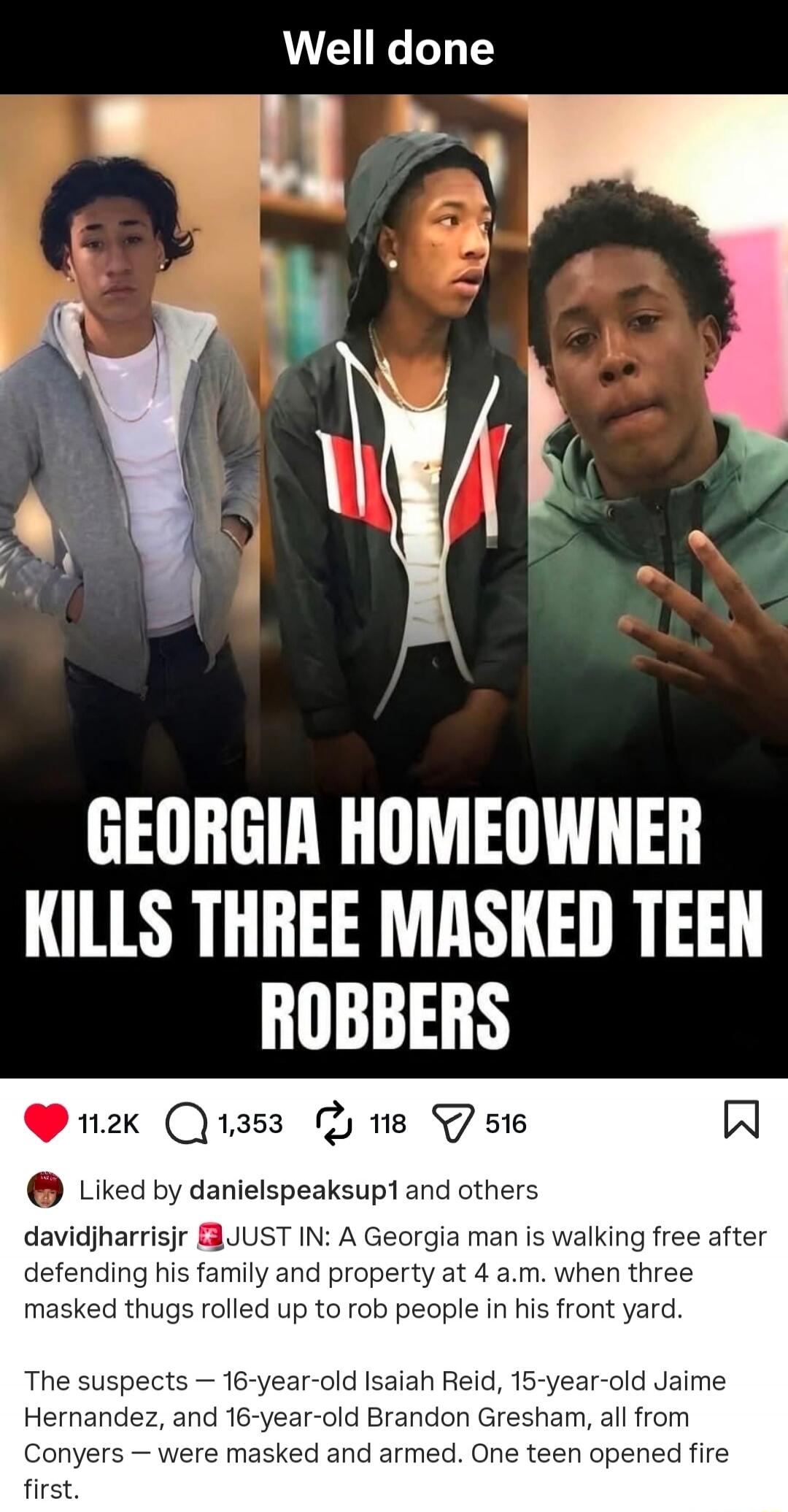 Well done. GEORGIA HOMEOWNER KILLS THREE MASKED TEEN ROBBERS. JUST IN: A Georgia man is walking free after defending his family and property at 4 a.m. when three masked thugs rolled up to rob people in his front yard. The suspects — 16-year-old Isaiah Reid, 15-year-old Jaime Hernandez, and 16-year-old Brandon Gresham, all from Conyers — were masked