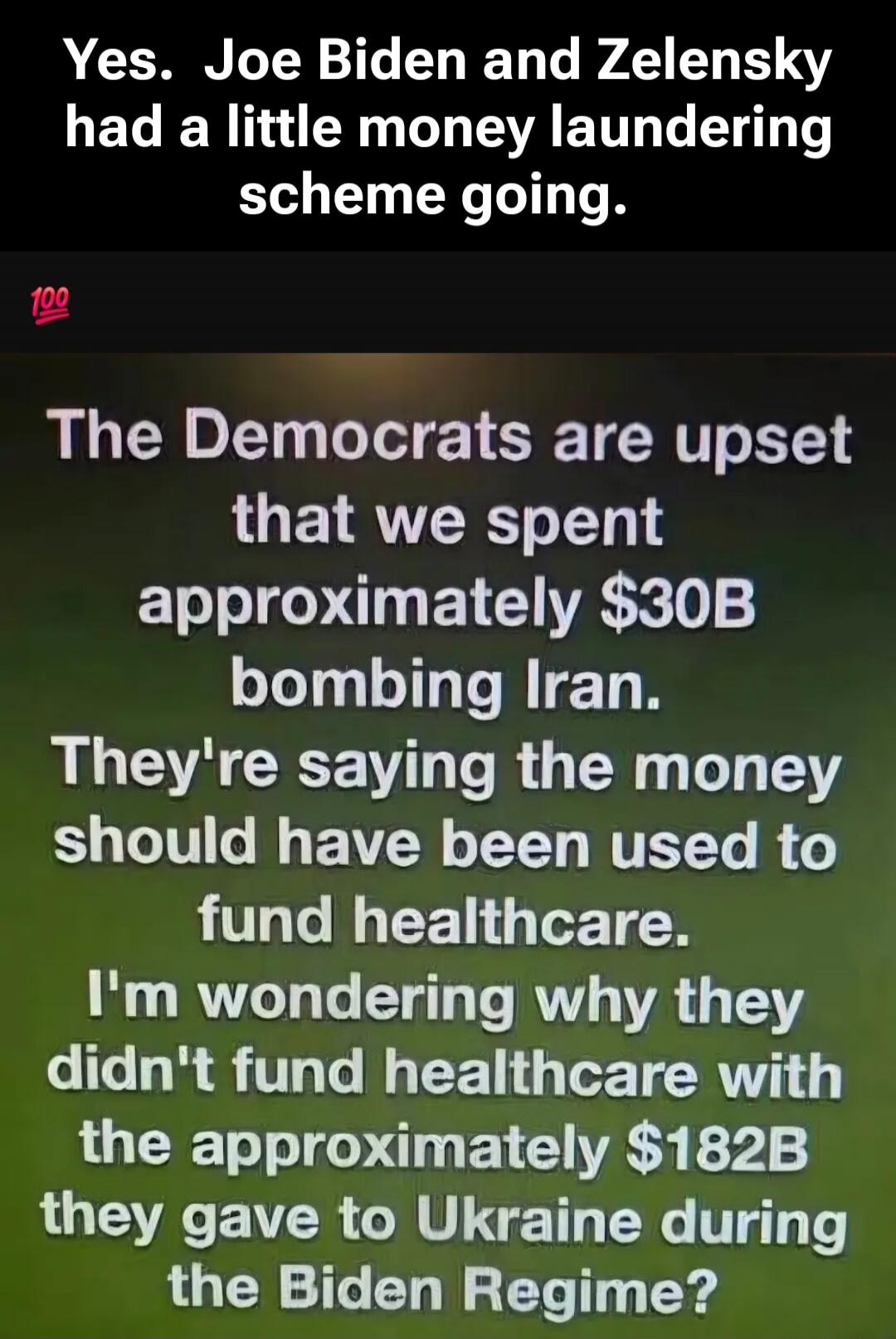 Yes. Joe Biden and Zelensky had a little money laundering scheme going. The Democrats are upset that we spent approximately $30B bombing Iran. They're saying the money should have been used to fund healthcare. I'm wondering why they didn't fund healthcare with the approximately $182B they gave to Ukraine during the Biden Regime?