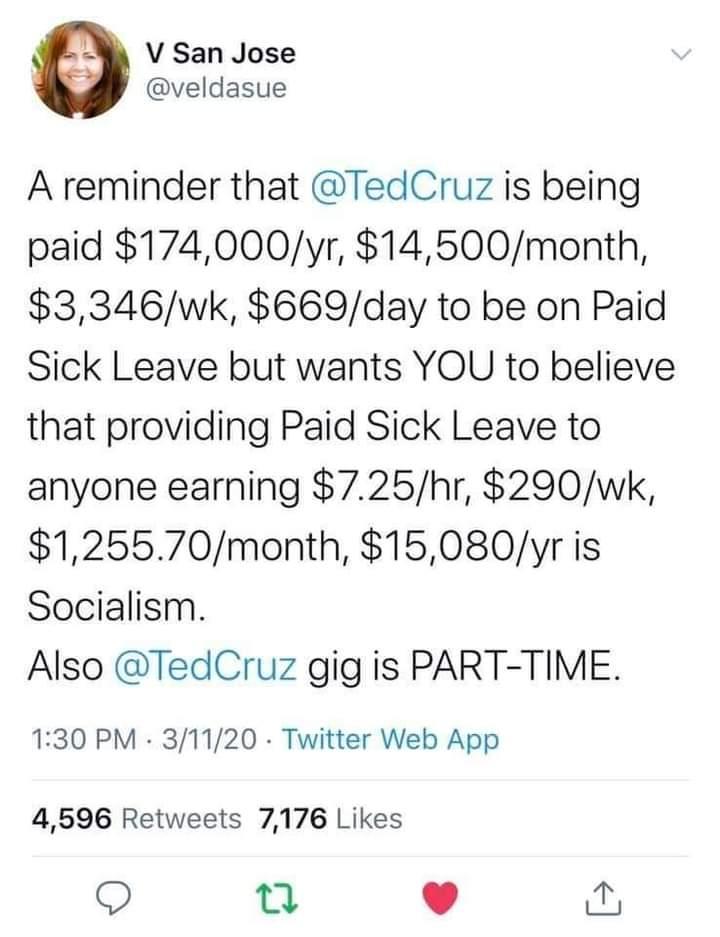 V San Jose veldasue A reminder that TedCruz is being paid 174000yr 14500month 3346wk 669day to be on Paid Sick Leave but wants YOU to believe that providing Paid Sick Leave to anyone earning 725hr 290wk 125570month 15080yr is Socialism Also TedCruz gig is PART TIME 130 PM 31120 Twitter Web App 4596 Retweets 7176 Likes Q 0 0